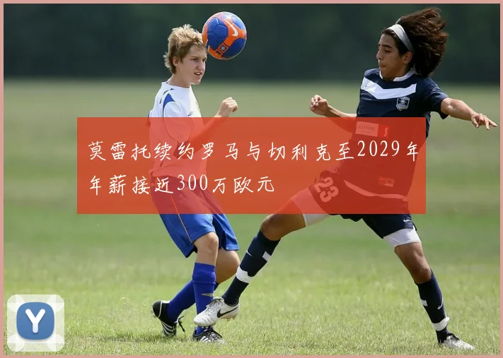 莫雷托续约罗马与切利克至2029年年薪接近300万欧元