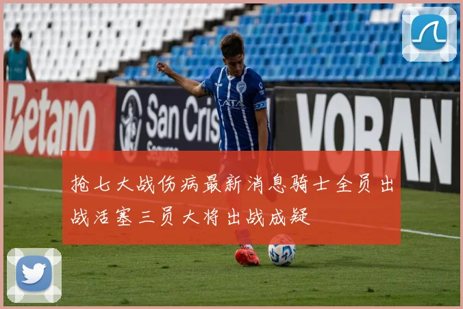 抢七大战伤病最新消息骑士全员出战活塞三员大将出战成疑