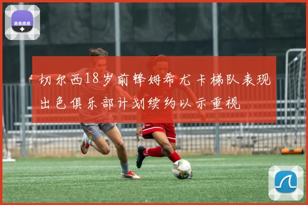 切尔西18岁前锋姆希尤卡梯队表现出色俱乐部计划续约以示重视
