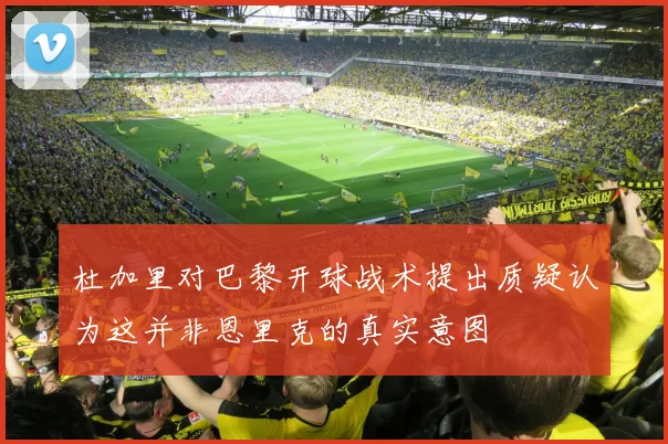 杜加里对巴黎开球战术提出质疑认为这并非恩里克的真实意图