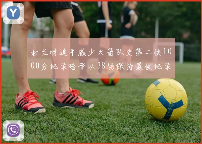 杜兰特追平威少火箭队史第二快1000分纪录哈登以38场保持最快纪录