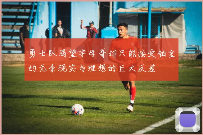 勇士队渴望字母哥却只能接受铂金的无奈现实与理想的巨大反差