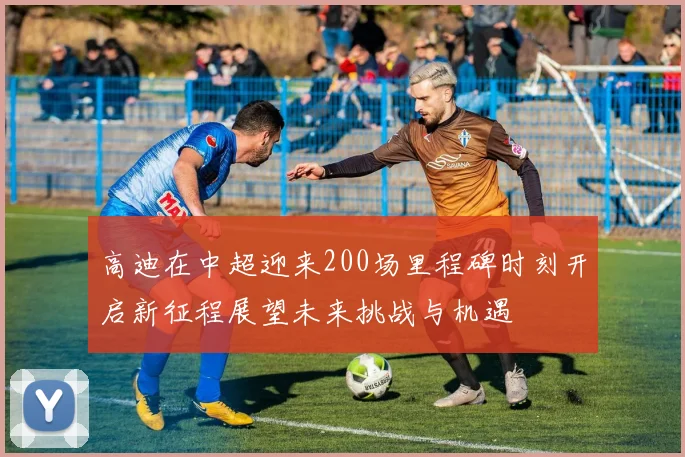 高迪在中超迎来200场里程碑时刻开启新征程展望未来挑战与机遇