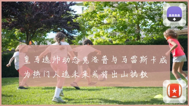 皇马选帅动态克洛普与马雷斯卡成为热门人选未来或将出山执教