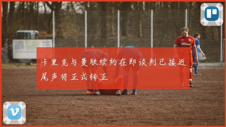 卡里克与曼联续约在即谈判已接近尾声将正式转正