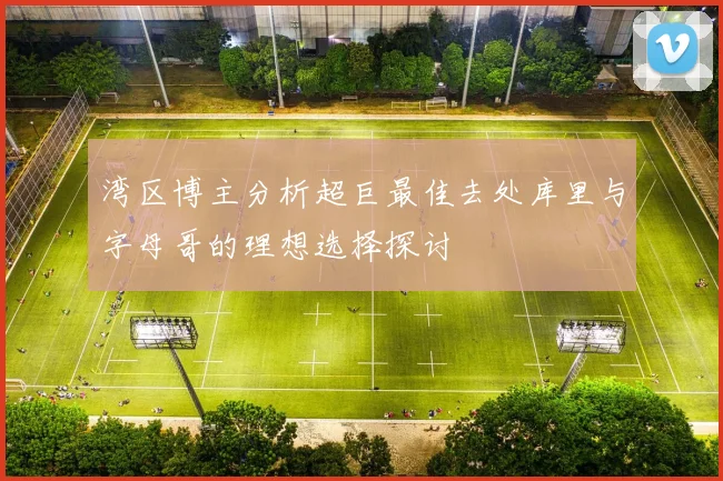 湾区博主分析超巨最佳去处库里与字母哥的理想选择探讨