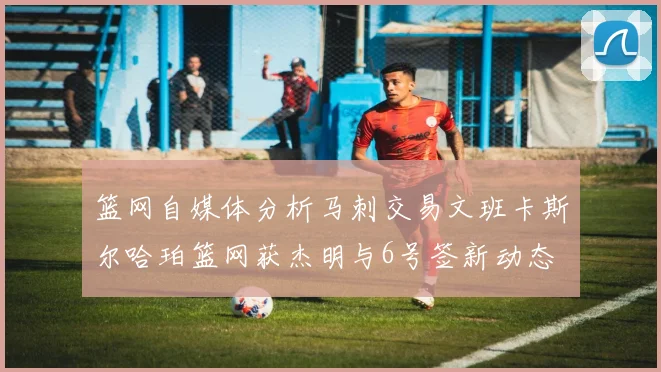 篮网自媒体分析马刺交易文班卡斯尔哈珀篮网获杰明与6号签新动态