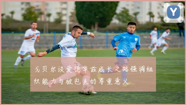 戈贝尔谈爱德华兹成长之路强调组织能力与被包夹的尊重意义