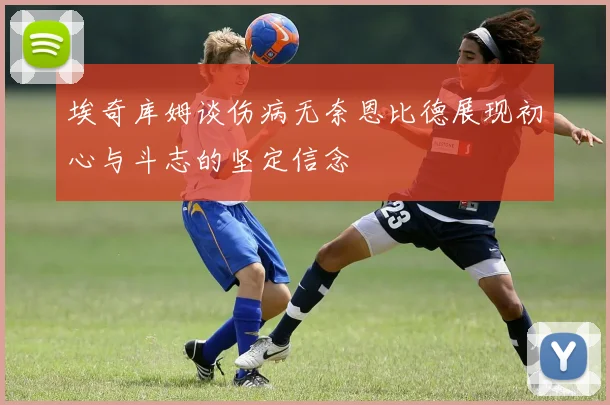 埃奇库姆谈伤病无奈恩比德展现初心与斗志的坚定信念
