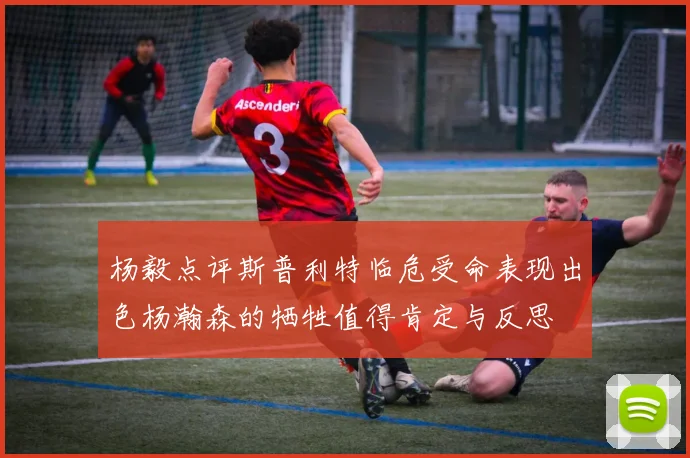 杨毅点评斯普利特临危受命表现出色杨瀚森的牺牲值得肯定与反思