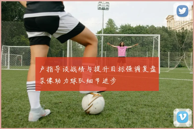 卢指导谈战绩与提升目标强调复盘录像助力球队细节进步