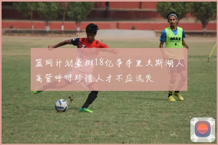 篮网计划豪掷18亿争夺里夫斯湖人高管呼吁珍惜人才不应流失