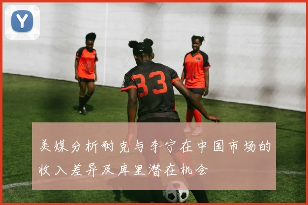 美媒分析耐克与李宁在中国市场的收入差异及库里潜在机会