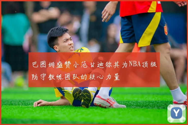 巴图姆盛赞小范甘迪称其为NBA顶级防守教练团队的核心力量