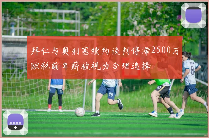 拜仁与奥利塞续约谈判停滞2500万欧税前年薪被视为合理选择